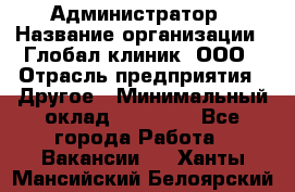 Администратор › Название организации ­ Глобал клиник, ООО › Отрасль предприятия ­ Другое › Минимальный оклад ­ 15 000 - Все города Работа » Вакансии   . Ханты-Мансийский,Белоярский г.